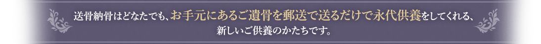 送骨納骨はどなたでも、お手元にあるご遺骨を郵送で送るだけで永代供養をしてくれる、新しいご供養のかたちです。